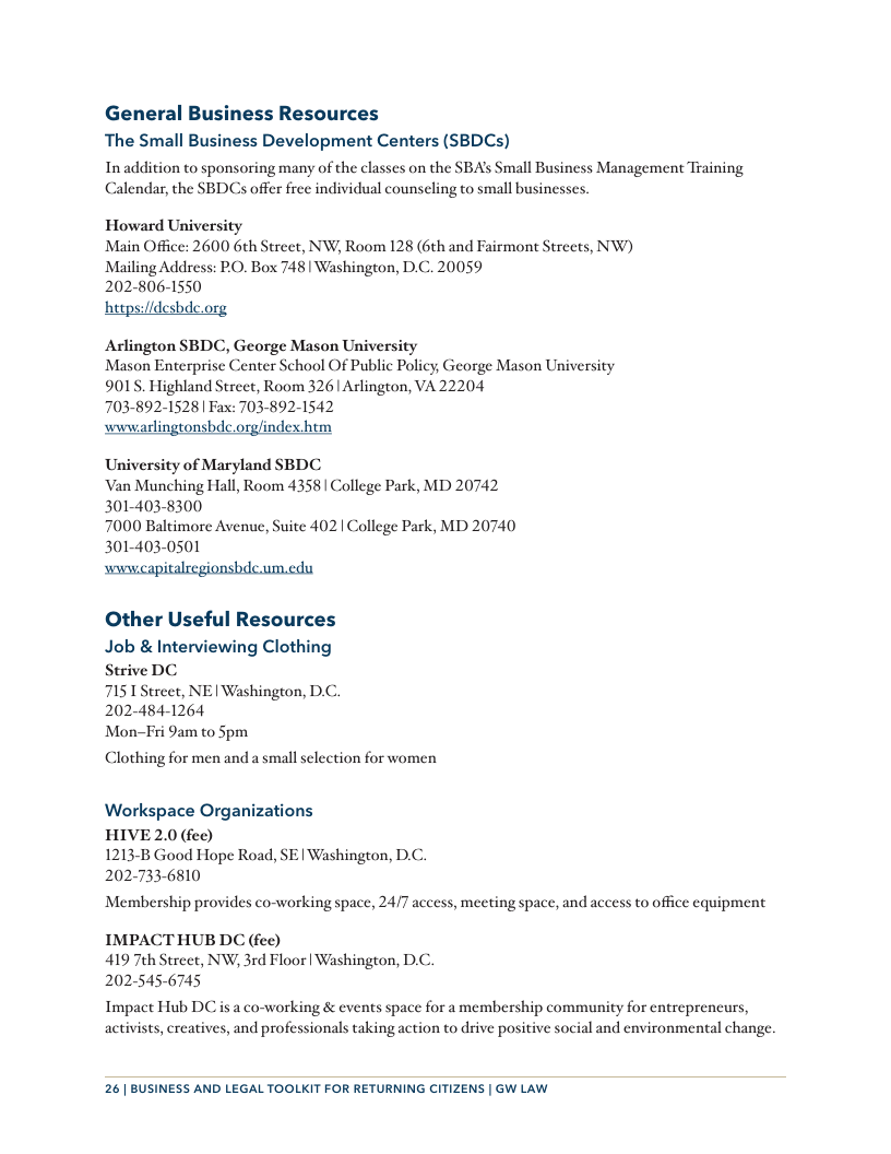 General Business Resources The Small Business Development Centers (SBDCs) In addition to sponsoring many of the classes on the SBA’s Small Business Management Training Calendar, the SBDCs offer free individual counseling to small businesses. Howard University Main Office: 2600 6th Street, NW, Room 128 (6th and Fairmont Streets, NW) Mailing Address: PO. Box 748 | Washington, D.C. 20059 202-806-1550 hetps:/idesbdc.org Arlington SBDC, George Mason University Mason Enterprise Center School Of Public Policy, George Mason University 901’S. Highland Street, Room 326 Arlington, VA 22204 703-892-1528 | Fax: 703-892-1542 wwwarlingtonsbde.org/index-htm University of Maryland SBDC Van Munching Hall, Room 4358 | College Park, MD 20742 301-403-8300 7000 Baltimore Avenue, Suite 402 | College Park, MD 20740 301-403-0501 wwwcapitalregionsbdc.um.edu Other Useful Resources Job & Interviewing Clothing Strive DC 7151 Street, NE | Washington, D.C. 202-484-1264 Mon-Fri 9am to Spm Clothing for men and a small selection for women Workspace Organizations HIVE 2.0 (fee) 1213-B Good Hope Road, SE | Washington, D.C. 202-733-6810 Membership provides co-working space, 24/7 access, meeting space, and access to office equipment IMPACTHUB DC (fee) 419 7th Street, NW, 3rd Floor | Washington, D.C. 2025456745 Impact Hub DC is a co-working & events space for a membership community for entreprencurs, activists, creatives, and professionals taking action to drive positive social and environmental change. 26| BUSINESS AND LEGAL TOOLKIT FOR RETURNING CITIZENS | GW LAW